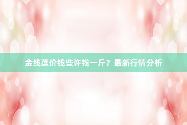金线莲价钱些许钱一斤？最新行情分析